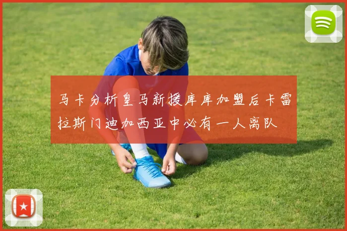 马卡分析皇马新援库库加盟后卡雷拉斯门迪加西亚中必有一人离队