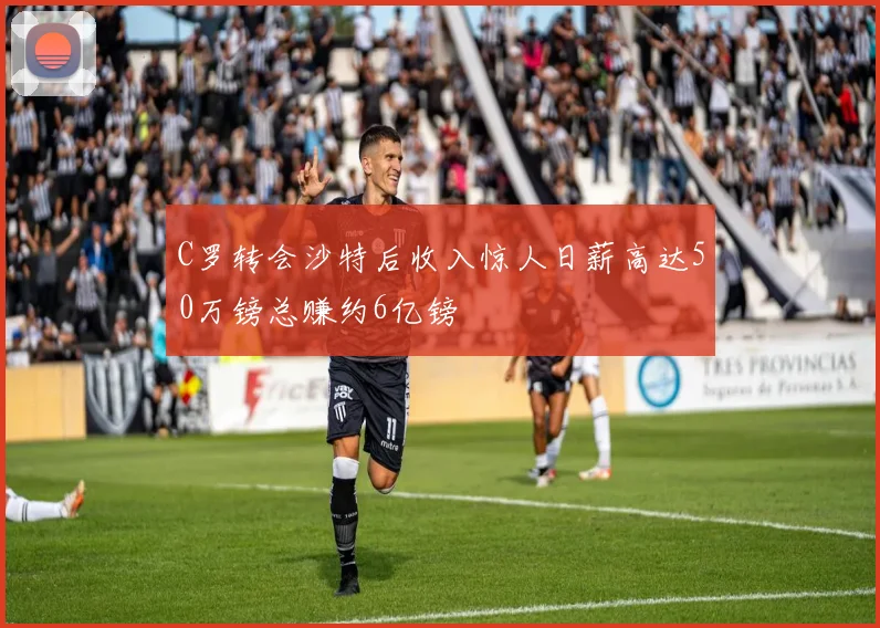 C罗转会沙特后收入惊人日薪高达50万镑总赚约6亿镑
