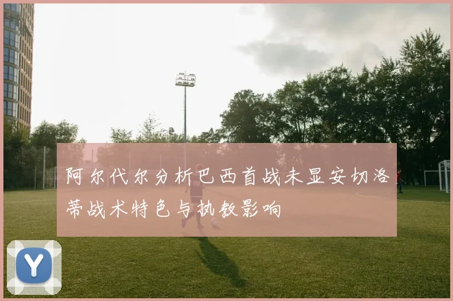 阿尔代尔分析巴西首战未显安切洛蒂战术特色与执教影响