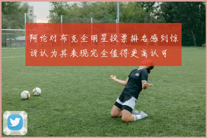 阿伦对布克全明星投票排名感到惊讶认为其表现完全值得更高认可