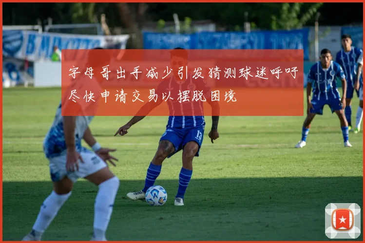 字母哥出手减少引发猜测球迷呼吁尽快申请交易以摆脱困境