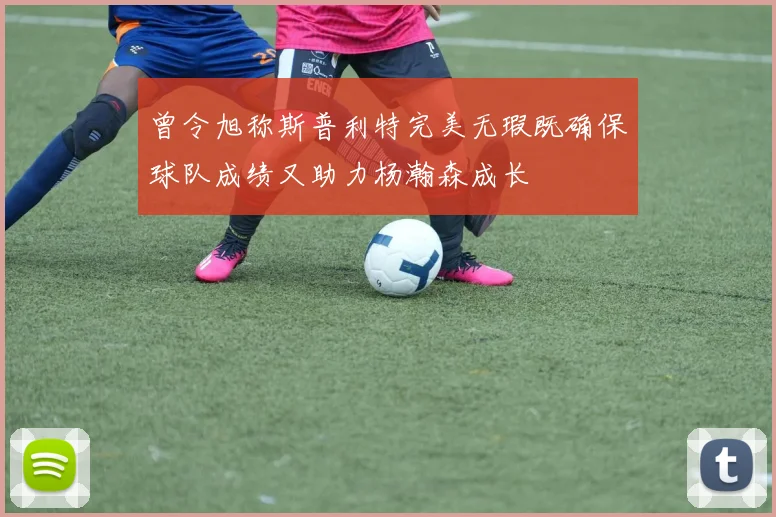 曾令旭称斯普利特完美无瑕既确保球队成绩又助力杨瀚森成长
