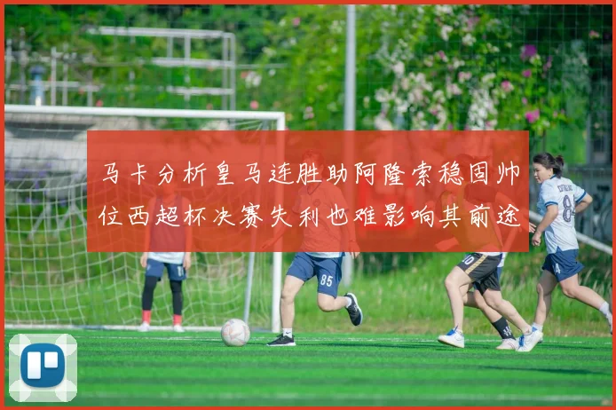 马卡分析皇马连胜助阿隆索稳固帅位西超杯决赛失利也难影响其前途