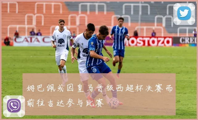 姆巴佩或因皇马晋级西超杯决赛而前往吉达参与比赛