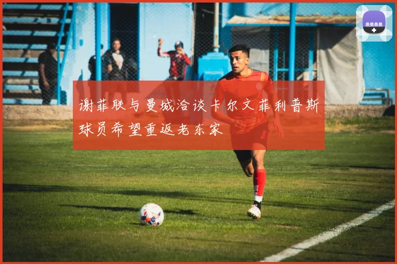 谢菲联与曼城洽谈卡尔文菲利普斯球员希望重返老东家