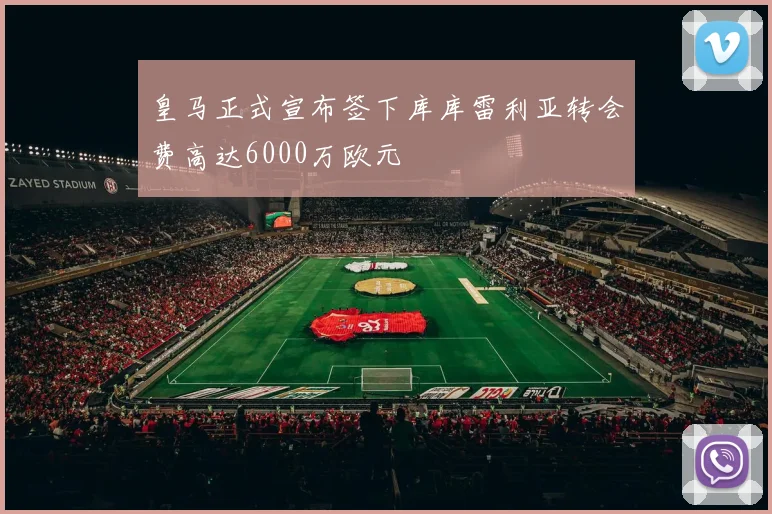 皇马正式宣布签下库库雷利亚转会费高达6000万欧元
