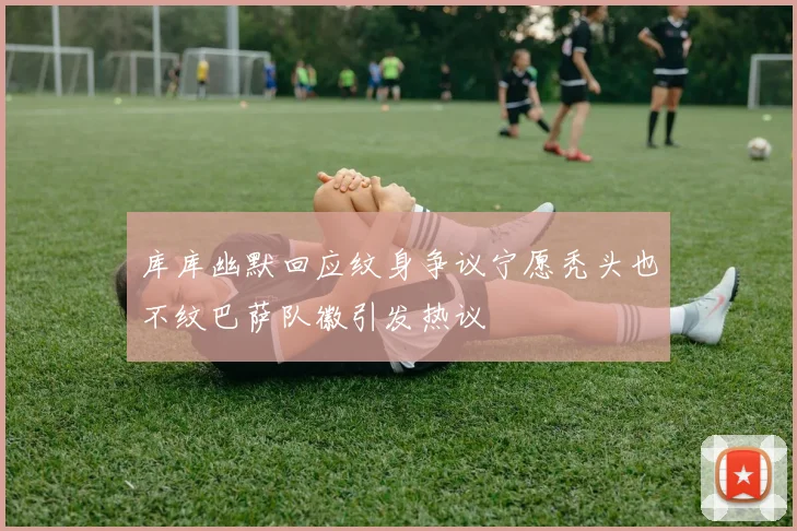 库库幽默回应纹身争议宁愿秃头也不纹巴萨队徽引发热议