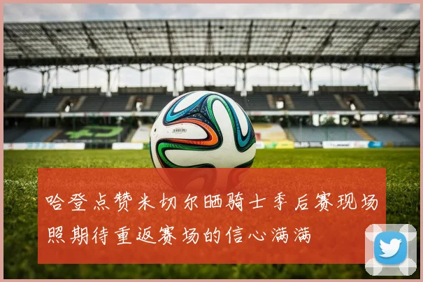 哈登点赞米切尔晒骑士季后赛现场照期待重返赛场的信心满满