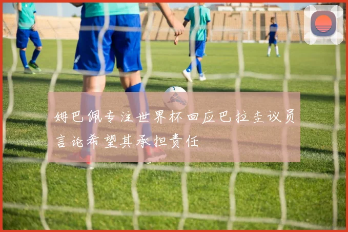 姆巴佩专注世界杯回应巴拉圭议员言论希望其承担责任