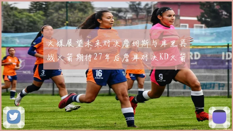 火媒展望未来对决詹姆斯与库里再战火箭期待27年后詹库对决KD火箭