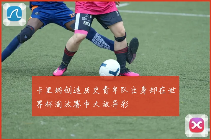 卡里姆创造历史青年队出身却在世界杯淘汰赛中大放异彩