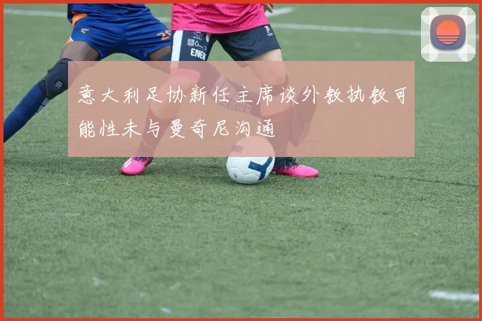 意大利足协新任主席谈外教执教可能性未与曼奇尼沟通