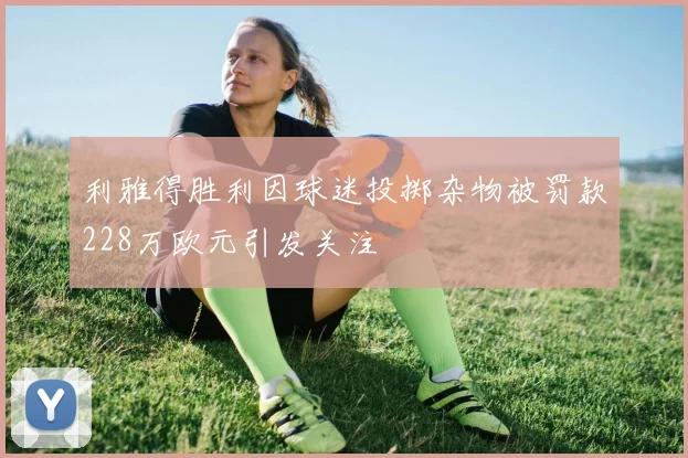 利雅得胜利因球迷投掷杂物被罚款228万欧元引发关注