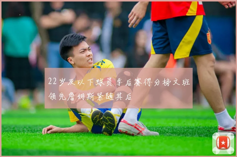 22岁及以下球员季后赛得分榜文班领先詹姆斯紧随其后