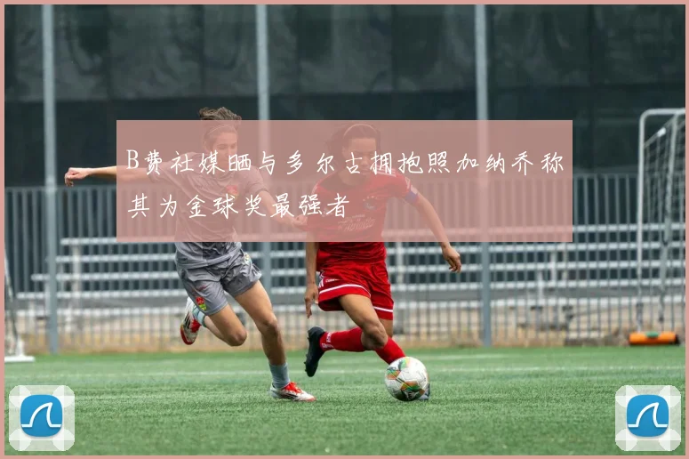 B费社媒晒与多尔古拥抱照加纳乔称其为金球奖最强者