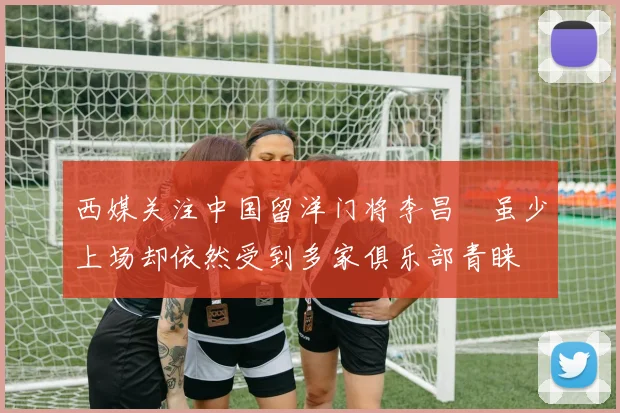 西媒关注中国留洋门将李昌祎虽少上场却依然受到多家俱乐部青睐