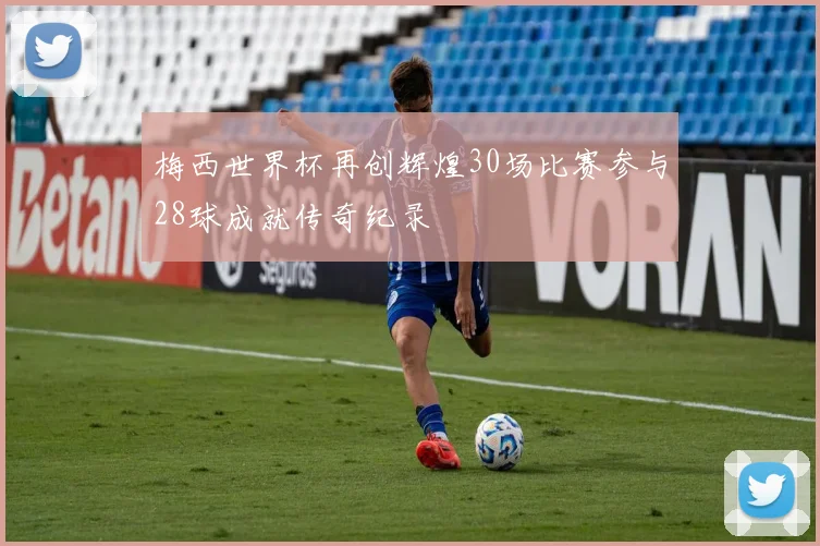 梅西世界杯再创辉煌30场比赛参与28球成就传奇纪录