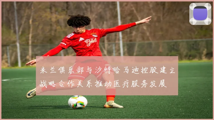 米兰俱乐部与沙特哈马迪控股建立战略合作关系推动医疗服务发展
