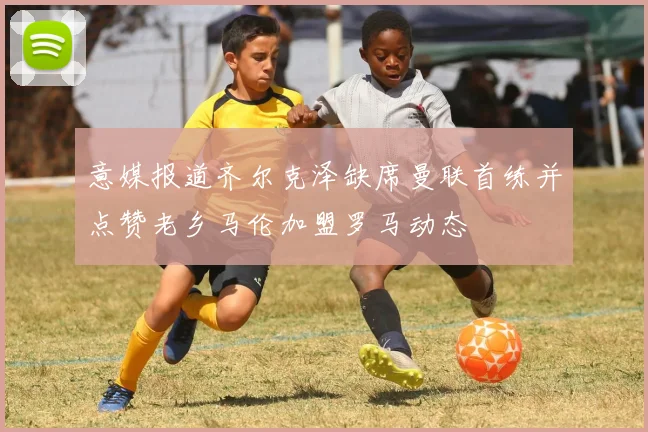 意媒报道齐尔克泽缺席曼联首练并点赞老乡马伦加盟罗马动态