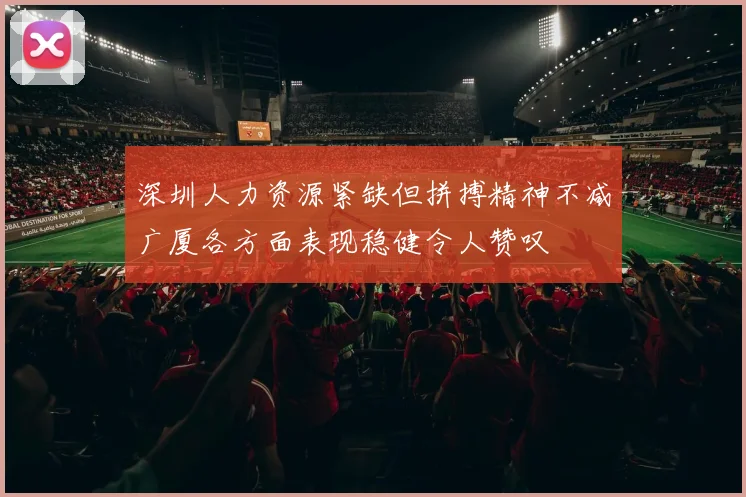 深圳人力资源紧缺但拼搏精神不减广厦各方面表现稳健令人赞叹