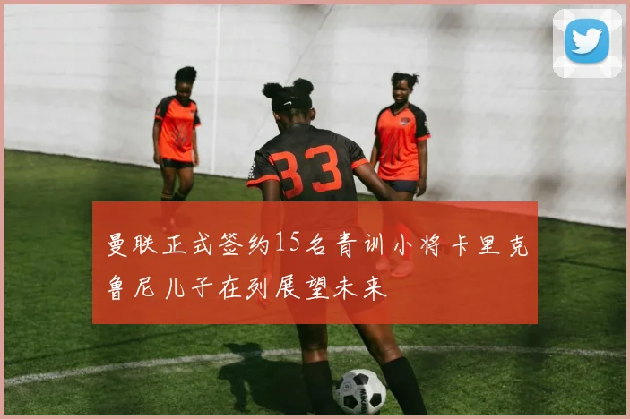 曼联正式签约15名青训小将卡里克鲁尼儿子在列展望未来