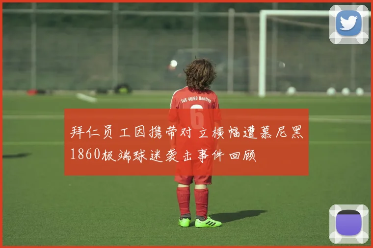 拜仁员工因携带对立横幅遭慕尼黑1860极端球迷袭击事件回顾