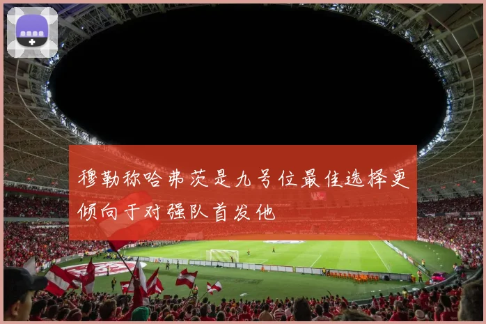 穆勒称哈弗茨是九号位最佳选择更倾向于对强队首发他