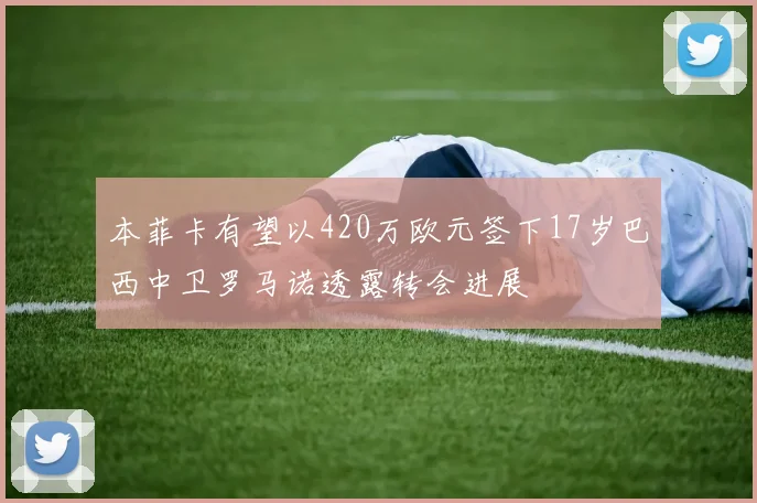 本菲卡有望以420万欧元签下17岁巴西中卫罗马诺透露转会进展