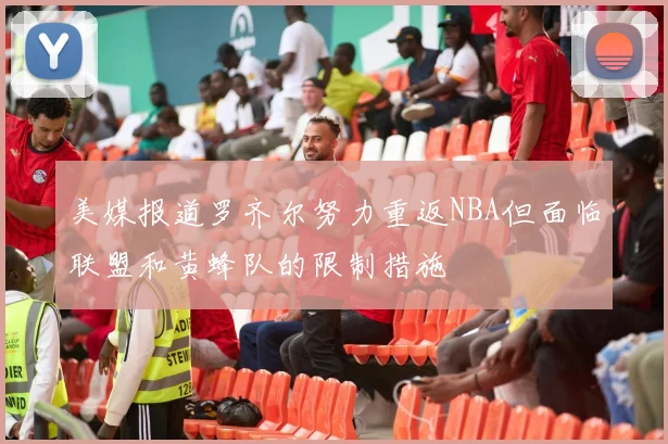美媒报道罗齐尔努力重返NBA但面临联盟和黄蜂队的限制措施