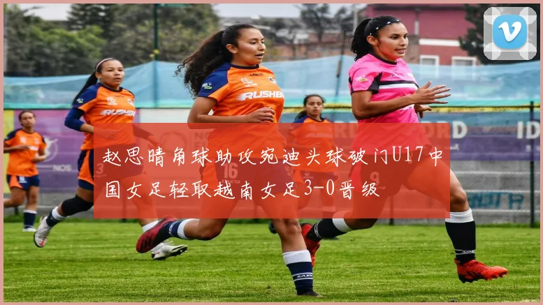 赵思晴角球助攻宛迪头球破门U17中国女足轻取越南女足3-0晋级